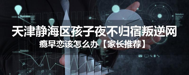 天津静海区孩子夜不归宿叛逆网瘾早恋该怎么办【家长推荐】