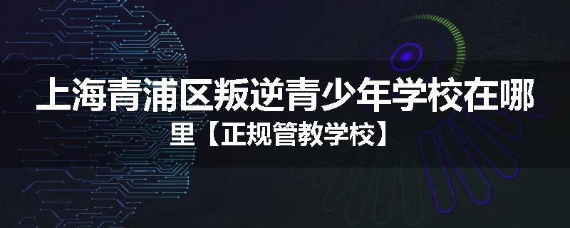 上海青浦区叛逆青少年学校在哪里【正规管教学校】