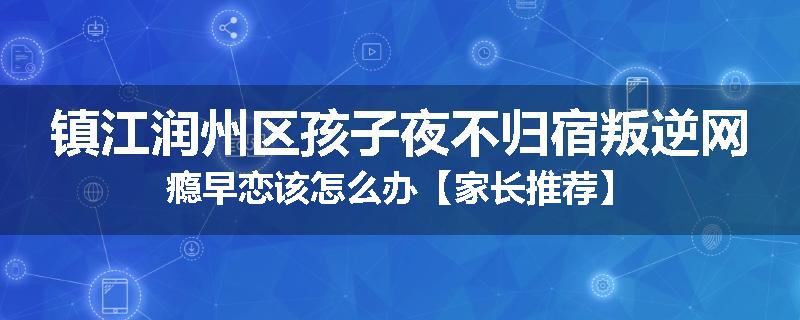 镇江润州区孩子夜不归宿叛逆网瘾早恋该怎么办【家长推荐】