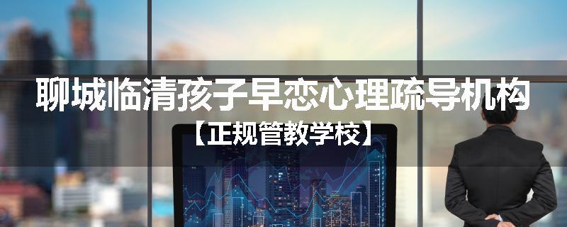 聊城临清孩子早恋心理疏导机构【正规管教学校】