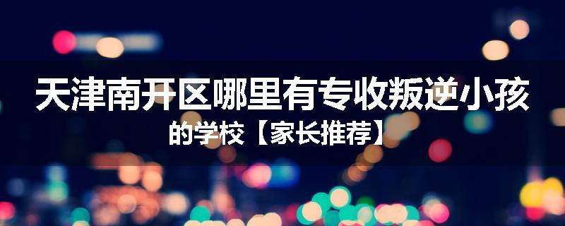 天津南开区哪里有专收叛逆小孩的学校【家长推荐】
