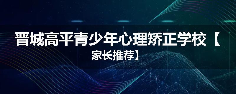 晋城高平青少年心理矫正学校【家长推荐】