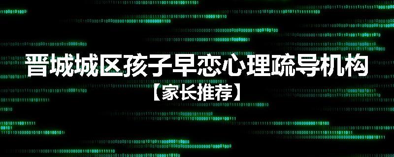 晋城城区孩子早恋心理疏导机构【家长推荐】