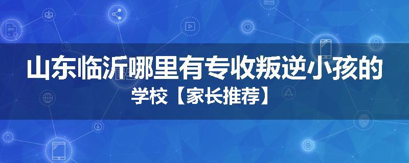 山东临沂哪里有专收叛逆小孩的学校【家长推荐】