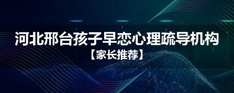 河北邢台孩子早恋心理疏导机构【家长推荐】
