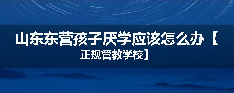 山东东营孩子厌学应该怎么办【正规管教学校】