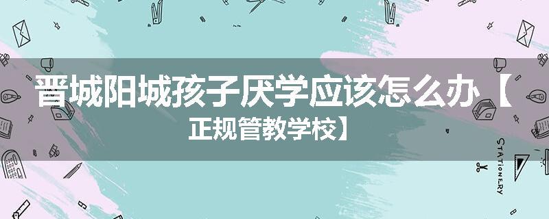 晋城阳城孩子厌学应该怎么办【正规管教学校】