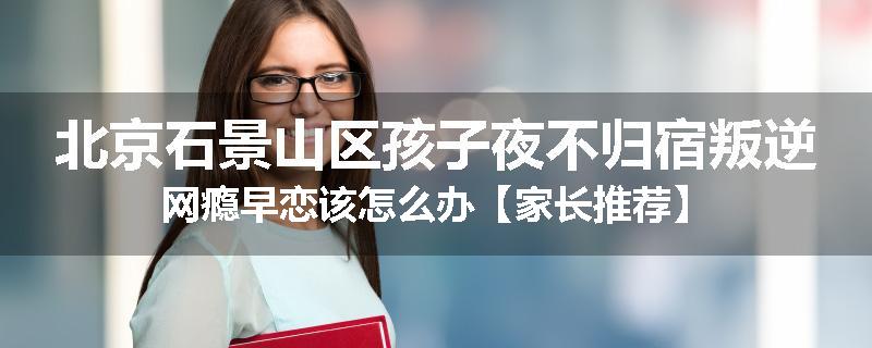 北京石景山区孩子夜不归宿叛逆网瘾早恋该怎么办【家长推荐】