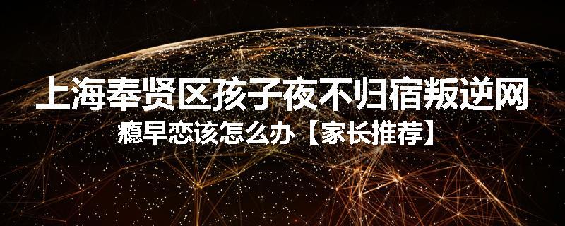 上海奉贤区孩子夜不归宿叛逆网瘾早恋该怎么办【家长推荐】