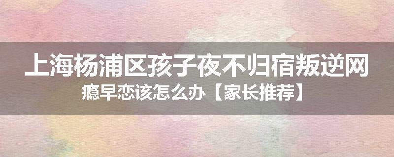 上海杨浦区孩子夜不归宿叛逆网瘾早恋该怎么办【家长推荐】