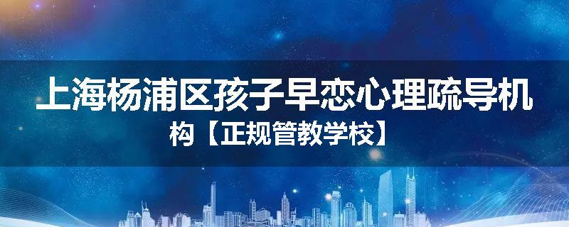 上海杨浦区孩子早恋心理疏导机构【正规管教学校】
