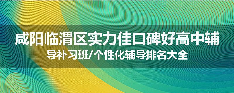 咸阳临渭区实力佳口碑好高中辅导补习班/个性化辅导排名大全