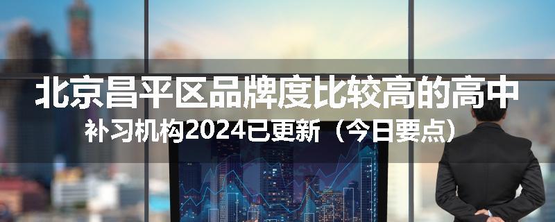 北京昌平区品牌度比较高的高中补习机构2024已更新（今日要点）