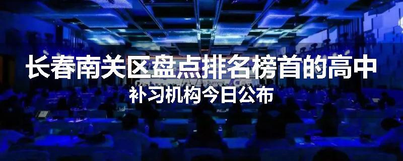 长春南关区盘点排名榜首的高中补习机构今日公布