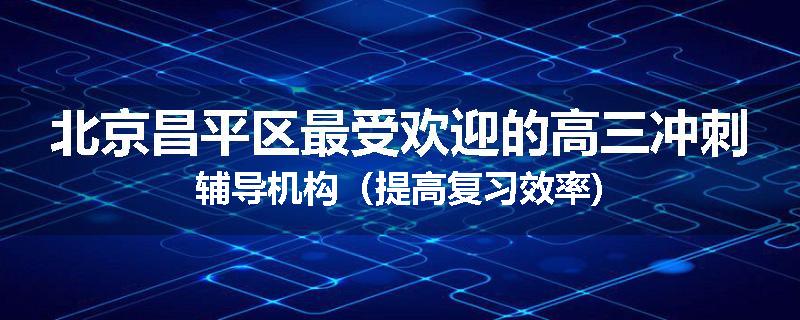 北京昌平区最受欢迎的高三冲刺辅导机构（提高复习效率)