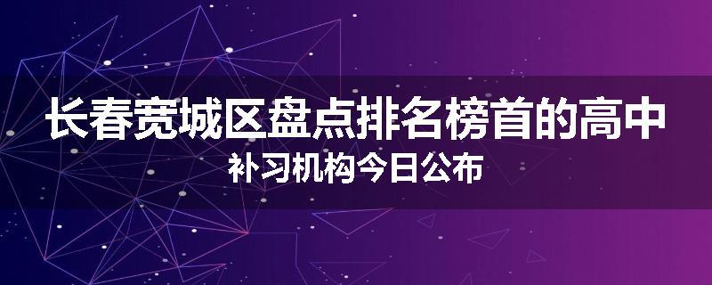长春宽城区盘点排名榜首的高中补习机构今日公布