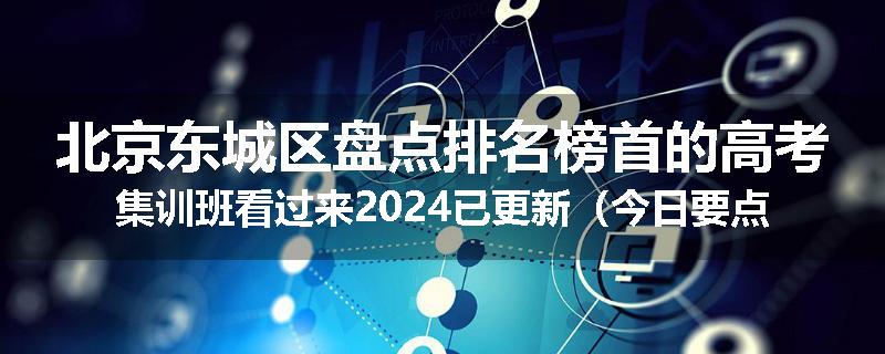 北京东城区盘点排名榜首的高考集训班看过来2024已更新（今日要点）