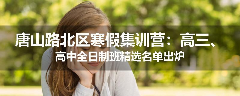 唐山路北区寒假集训营：高三、高中全日制班精选名单出炉