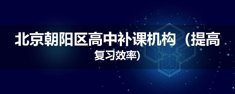 北京朝阳区高中补课机构（提高复习效率)