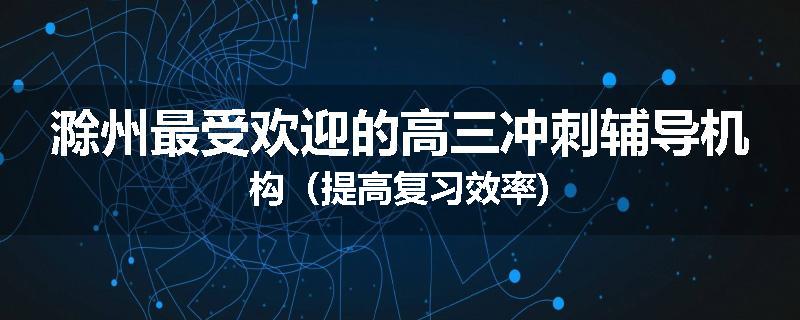 滁州最受欢迎的高三冲刺辅导机构（提高复习效率)