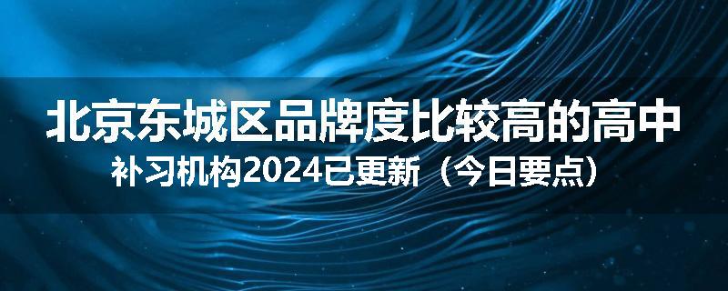 北京东城区品牌度比较高的高中补习机构2024已更新（今日要点）