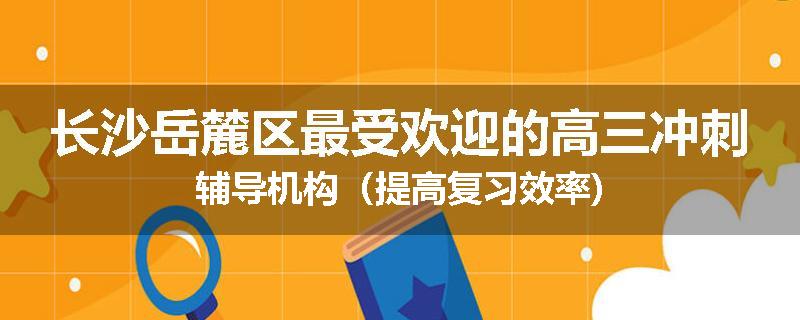 长沙岳麓区最受欢迎的高三冲刺辅导机构（提高复习效率)
