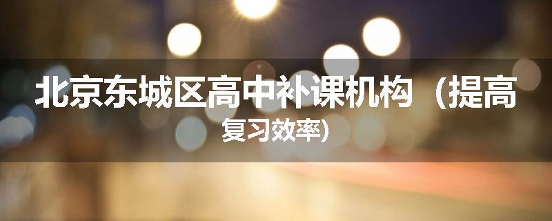北京东城区高中补课机构（提高复习效率)