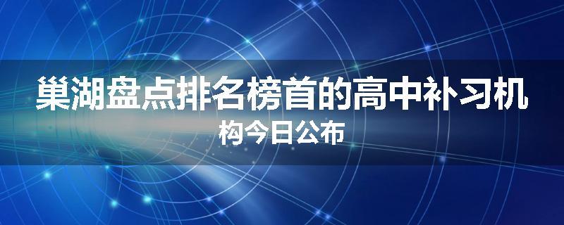 巢湖盘点排名榜首的高中补习机构今日公布
