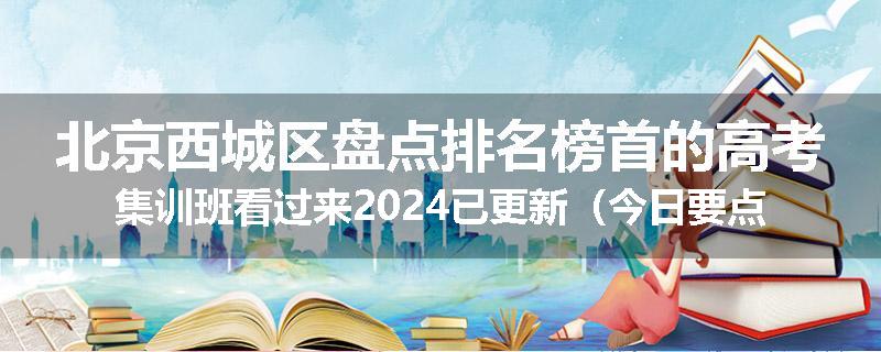 北京西城区盘点排名榜首的高考集训班看过来2024已更新（今日要点）