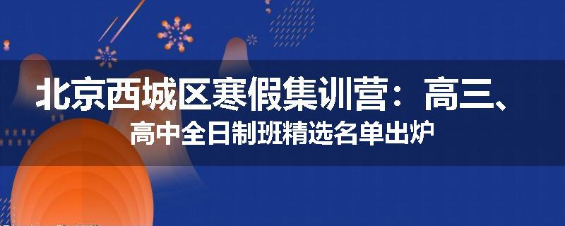 北京西城区寒假集训营：高三、高中全日制班精选名单出炉