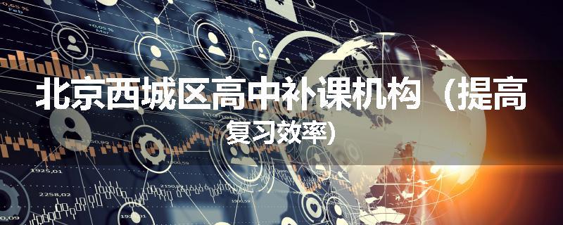 北京西城区高中补课机构（提高复习效率)