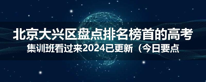 北京大兴区盘点排名榜首的高考集训班看过来2024已更新（今日要点）