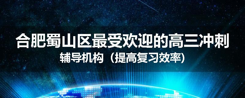 合肥蜀山区最受欢迎的高三冲刺辅导机构（提高复习效率)