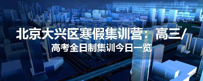 北京大兴区寒假集训营：高三/高考全日制集训今日一览