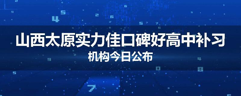 山西太原实力佳口碑好高中补习机构今日公布