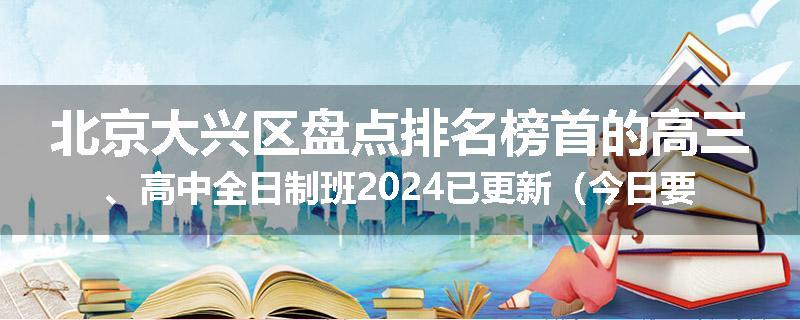 北京大兴区盘点排名榜首的高三、高中全日制班2024已更新（今日要点）