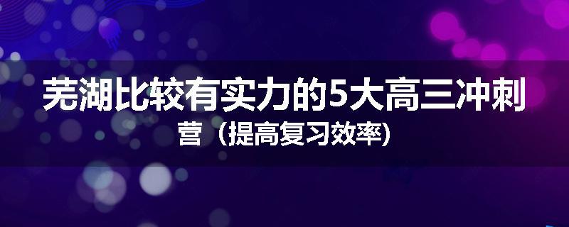 芜湖比较有实力的5大高三冲刺营（提高复习效率)