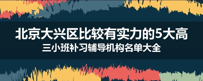北京大兴区比较有实力的5大高三小班补习辅导机构名单大全