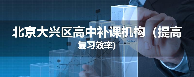 北京大兴区高中补课机构（提高复习效率)