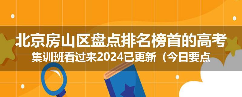 北京房山区盘点排名榜首的高考集训班看过来2024已更新（今日要点）