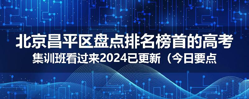 北京昌平区盘点排名榜首的高考集训班看过来2024已更新（今日要点）