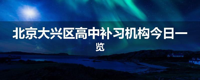 北京大兴区高中补习机构今日一览