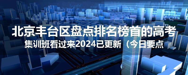 北京丰台区盘点排名榜首的高考集训班看过来2024已更新（今日要点）