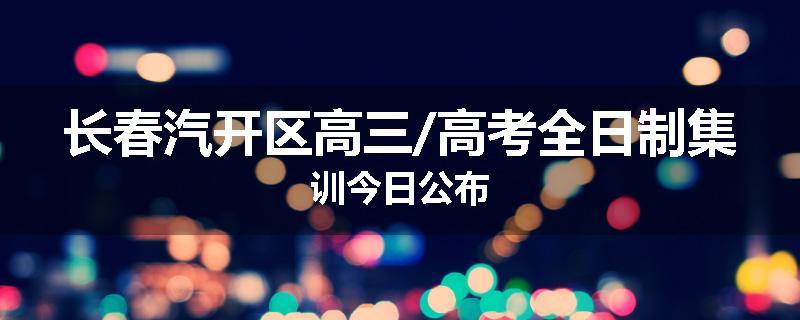 长春汽开区高三/高考全日制集训今日公布