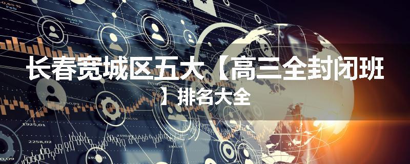 长春宽城区五大【高三全封闭班】排名大全