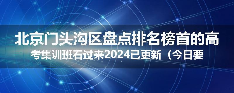 北京门头沟区盘点排名榜首的高考集训班看过来2024已更新（今日要点）