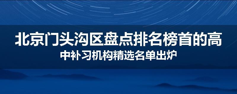 北京门头沟区盘点排名榜首的高中补习机构精选名单出炉