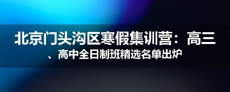 北京门头沟区寒假集训营：高三、高中全日制班精选名单出炉