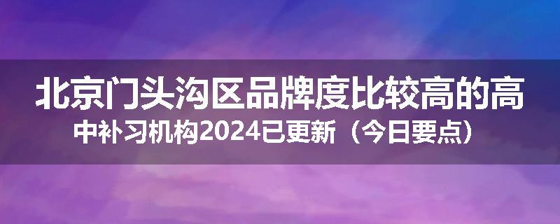 北京门头沟区品牌度比较高的高中补习机构2024已更新（今日要点）