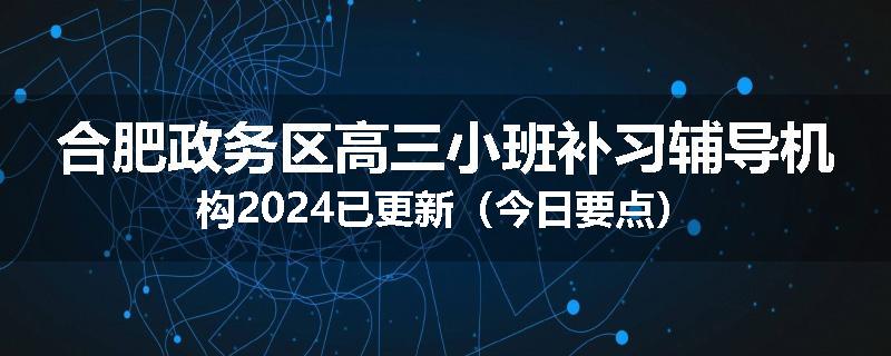 合肥政务区高三小班补习辅导机构2024已更新（今日要点）